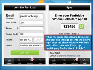 Offline...



             “I had my entire street team download
             this app, and then go out into the crowd
             right after the show to speak with fans
             and collect their info. Ended up
             doubling my fan list size in 1 night!”
 