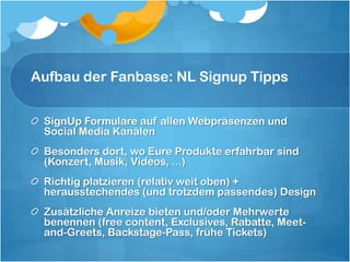 Aufbau der Fanbase: NL Signup Tipps


 SignUp Formulare auf allen Webpräsenzen und
 Social Media Kanälen
 Besonders dort, wo Eure Produkte erfahrbar sind
 (Konzert, Musik, Videos, ...)
 Richtig platzieren (relativ weit oben) +
 herausstechendes (und trotzdem passendes) Design
 Zusätzliche Anreize bieten und/oder Mehrwerte
 benennen (free content, Exclusives, Rabatte, Meet-
 and-Greets, Backstage-Pass, frühe Tickets)
 