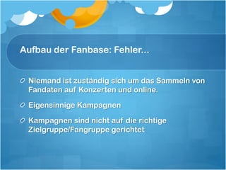 Aufbau der Fanbase: Fehler...


 Niemand ist zuständig sich um das Sammeln von
 Fandaten auf Konzerten und online.

 Eigensinnige Kampagnen

 Kampagnen sind nicht auf die richtige
 Zielgruppe/Fangruppe gerichtet
 