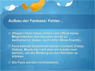 Aufbau der Fanbase: Fehler...


 (Power) Fans haben online und offline keine
 Möglichkeiten den Künstler direkt zu
 kontaktieren (bspw. auch After-Show Events).
 Fans können bekommen keinen Content (Fotos,
 Videos, Musik etc.) mit dem sie kreativ sein
 können, um die Bindung an den Künstler zu
 stärken.
 Die Fans werden nicht belohnt.
 