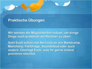 Praktische Übungen


Wir werden die Möglichkeiten nutzen, um einige
Dinge auch praktisch am Rechner zu üben.

Seht Euch schon mal Services an wie Bandcamp,
Mailchimp, Fanbridge, Soundcloud oder auch
andere. Überlegt Euch, was ihr gerne einmal
provieren möchtet.
 