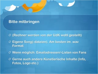 Bitte mitbringen


 (Rechner werden von der UdK wohl gestellt)

 Eigene Song(-dateien). Am besten im .wav
 Format

 Wenn möglich: Emailadressen/-Listen von Fans

 Gerne auch andere Künstlerische Inhalte (Info,
 Fotos, Logo etc.)
 