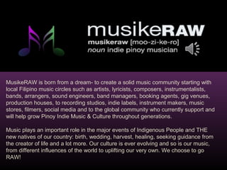 MusikeRAW is born from a dream- to create a solid music community starting with 
local Filipino music circles such as artists, lyricists, composers, instrumentalists, 
bands, arrangers, sound engineers, band managers, booking agents, gig venues, 
production houses, to recording studios, indie labels, instrument makers, music 
stores, filmers, social media and to the global community who currently support and 
will help grow Pinoy Indie Music & Culture throughout generations. 
Music plays an important role in the major events of Indigenous People and THE 
new natives of our country: birth, wedding, harvest, healing, seeking guidance from 
the creator of life and a lot more. Our culture is ever evolving and so is our music, 
from different influences of the world to uplifting our very own. We choose to go 
RAW! 
 