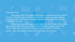 E) Hardcore Punk
Merupakan salah satu subgenre dari punk rock yang berasal dari Amerika
Utara dan UK diakhir tahun 1970-an. Sound baru ini yang merupakan ciri khas
musiknya secara umum yaitu: suara gitar yang lebih tebal, berat dan cepat dari
musik punk rock awal.
Tipikal lagu biasanya sangat pendek, cepat dan keras, selalu membawakan
lagu tentang politik, kebebasan berpendapat, kekerasan, pengasingan diri dari
sosial, straight edge, perang dan tentang sub-kultur hardcore itu sendiri
Contoh : Black Flag, Blood For Blood, Born From Pain, Minor Threat
 
