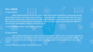 Tahun 1980-an
A) Doom Metal
Doom Metal adalah bentuk dari musik heavy metal yang sangat khas, mempunyai tempo
yang sangat lamban, stem gitar yang rendah dan suara gitar lebih tebal atau lebih berat dari suara
genre metal yang lainnya. Musik dan lirik cenderung menimbulkan perasaan putus asa, rasa takut
dan berharap akan terjadinya ajal/malapetaka. Alat musik klasik juga banyak digunakan di Doom
metal untuk meningkatkan suasana hati dari musik.
Contoh : Dolorian, Nortt, Gallhammer, Ajattara
B) Speed Metal
Speed Metal adalah genre musik yang muncul di akhir 1970-an dan merupakan pendahulu
thrash metal. Musik ini adalah versi lebih cepat dari musik yang dimainkan oleh Black Sabbath, Led
Zeppelin, dan Deep Purple. Banyak band speed metal juga dapat disebut band thrash dan power
metal.
Contoh : Metallica, Exodus, Wratchild America
 