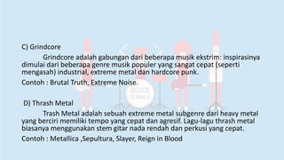 C) Grindcore
Grindcore adalah gabungan dari beberapa musik ekstrim: inspirasinya
dimulai dari beberapa genre musik populer yang sangat cepat (seperti
mengasah) industrial, extreme metal dan hardcore punk.
Contoh : Brutal Truth, Extreme Noise.
D) Thrash Metal
Trash Metal adalah sebuah extreme metal subgenre dari heavy metal
yang berciri memiliki tempo yang cepat dan agresif. Lagu-lagu thrash metal
biasanya menggunakan stem gitar nada rendah dan perkusi yang cepat.
Contoh : Metallica ,Sepultura, Slayer, Reign in Blood
 