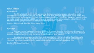 Tahun 1990-an
A) Nu Metal
Nu Metal adalah genre musik yang mirip dengan musik grunge dan alternative metal
dikombinasikan dengan musik funk, hip-hop. Musik ini merupakan subgenre dari heavy metal. Nu
metal lahir pada pertengahan 1990-an, diperkenalkan oleh band Limp Bizkit dan Korn, namun istilah
nu metal akrab pada awal era 2000-an. Sekarang, band nu metal paling populer adalah Linkin Park.
Musik nu metal yang menonjolkan banyak rap sering disebut rapcore.
Contoh : Linkin Park, Slipknot, Limp Bizkit, Korn
B) Grunge
Grunge muncul pada pertengahan 1980-an di negara Amerika Washington, khususnya di
wilayah Seattle. Terinspirasi oleh punk rock, heavy metal dan indie rock, grunge umumnya dikenali
melalui suara distorsi gitar yang berat dan lirik melankonis atau apatistik.
Gerakan awal grunge mulai terlihat pada akhir tahun 1980-an di sekitar Seattle melalui
label independen Sub Pop. Grunge menjadi sukses secara komersial pada paruh pertama tahun
1990-an, terutama karena dirilisnya Nevermind oleh Nirvana dan Ten oleh Pearl Jam.
Contoh : Nirvana, Pearl Jam
 