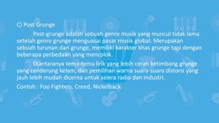C) Post Grunge
Post-grunge adalah sebuah genre musik yang muncul tidak lama
setelah genre grunge menguasai pasar musik global. Merupakan
sebuah turunan dari grunge, memiliki karakter khas grunge tapi dengan
beberapa perbedaan yang mencolok.
Diantaranya tema-tema lirik yang lebih cerah ketimbang grunge
yang cenderung kelam, dan pemilihan warna suara-suara distorsi yang
jauh lebih mudah dicerna untuk selera radio dan industri.
Contoh : Foo Fighters, Creed, Nickelback
 