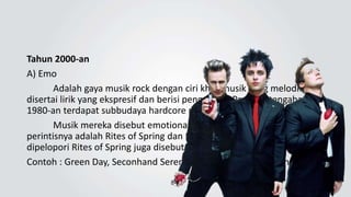 Tahun 2000-an
A) Emo
Adalah gaya musik rock dengan ciri khas musik yang melodius,
disertai lirik yang ekspresif dan berisi pengakuan. Pada pertengahan
1980-an terdapat subbudaya hardcore punk di Washington, D.C.
Musik mereka disebut emotional hardcore atau emocore,
perintisnya adalah Rites of Spring dan Embrace Punk gaya baru yang
dipelopori Rites of Spring juga disebut emotive hardcore.
Contoh : Green Day, Seconhand Serenade, My Chemical Romance
 