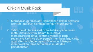 1. Merupakan gerakan anti-kemapanan dalam bermusik
(contoh : gerakan skinhead dengan musik punk)
2. Tidak melulu bicara soal cinta, bahkan pada musik
metal-metal ekstrim, haram hukumnya
membicarakan cinta (contoh : Metallica pada
sepanjang karirnya tidak pernah membuat lagu cinta,
grup alternatif/indie seperti Sheila on 7 banyak
membawakan tema-tema masa muda dan
persahabatan)
Ciri-ciri Musik Rock
 