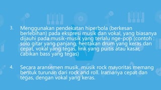 Menggunakan pendekatan hiperbola (berkesan
berlebihan) pada ekspresi musik dan vokal, yang biasanya
dijauhi pada musik-musik yang terlalu nge-pop (contoh :
solo gitar yang panjang, hentakan drum yang keras dan
cepat, vokal yang tegas, lirik yang puitis atau kasar,
cabikan bass yang tegas)
Secara aransemen musik, musik rock mayoritas memang
bentuk turunan dari rock and roll. Iramanya cepat dan
tegas, dengan vokal yang keras.
3.
4.
 