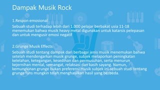 Dampak Musik Rock
1.Respon emosional
Sebuah studi terhadap lebih dari 1.000 pelajar berbakat usia 11-18
menemukan bahwa musik heavy metal digunakan untuk katarsis pelepasan
dan untuk mengusir emosi negatif
2.Grunge Musik Effects
Sebuah studi tentang dampak dari berbagai jenis musik menemukan bahwa
setelah mendengarkan musik grunge, subjek melaporkan peningkatan
kelelahan, ketegangan, kesedihan dan permusuhan, serta menurun
kejernihan mental, semangat, relaksasi dan kasih sayang. Namun,
kemungkinan grunge bukan preferensi musik subjek ini-sebuah studi tentang
grunge fans mungkin telah menghasilkan hasil yang berbeda.
 