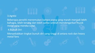 3.Agresi
Beberapa peneliti menemukan bahwa orang yang marah menjadi lebih
bahagia, lebih tenang dan lebih santai setelah mendengarkan musik
metal yang mereka sukai.
4.Bunuh Diri
Menyebabkan tingkat bunuh diri yang tinggi di antara rock dan heavy
metal fans
 