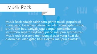 Musik Rock adalah salah satu genre musik populer di
dunia yang biasanya didominasi oleh vokal, gitar listirk,
drum, dan bas. banyak juga dengan penambahan
instrumen seperti keyboad, piano maupun synthesizer.
Musik rock biasanya mempunyai beat yang kuat dan
didominasi oleh gitar, baik elektrik maupun akustik.
Musik Rock
 