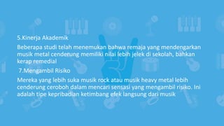 5.Kinerja Akademik
Beberapa studi telah menemukan bahwa remaja yang mendengarkan
musik metal cenderung memiliki nilai lebih jelek di sekolah, bahkan
kerap remedial
7.Mengambil Risiko
Mereka yang lebih suka musik rock atau musik heavy metal lebih
cenderung ceroboh dalam mencari sensasi yang mengambil risiko. Ini
adalah tipe kepribadian ketimbang efek langsung dari musik
 