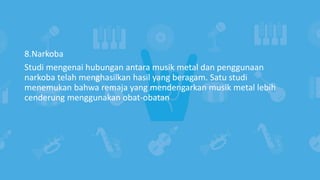 8.Narkoba
Studi mengenai hubungan antara musik metal dan penggunaan
narkoba telah menghasilkan hasil yang beragam. Satu studi
menemukan bahwa remaja yang mendengarkan musik metal lebih
cenderung menggunakan obat-obatan
 