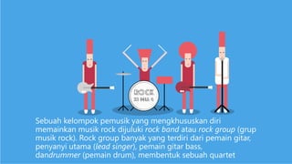 Sebuah kelompok pemusik yang mengkhususkan diri
memainkan musik rock dijuluki rock band atau rock group (grup
musik rock). Rock group banyak yang terdiri dari pemain gitar,
penyanyi utama (lead singer), pemain gitar bass,
dandrummer (pemain drum), membentuk sebuah quartet
 