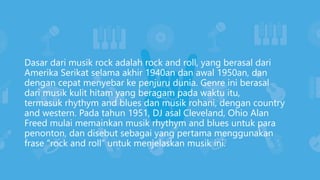 Dasar dari musik rock adalah rock and roll, yang berasal dari
Amerika Serikat selama akhir 1940an dan awal 1950an, dan
dengan cepat menyebar ke penjuru dunia. Genre ini berasal
dari musik kulit hitam yang beragam pada waktu itu,
termasuk rhythym and blues dan musik rohani, dengan country
and western. Pada tahun 1951, DJ asal Cleveland, Ohio Alan
Freed mulai memainkan musik rhythym and blues untuk para
penonton, dan disebut sebagai yang pertama menggunakan
frase “rock and roll” untuk menjelaskan musik ini.
 