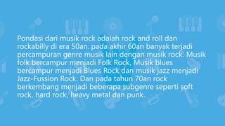 Pondasi dari musik rock adalah rock and roll dan
rockabilly di era 50an. pada akhir 60an banyak terjadi
percampuran genre musik lain dengan musik rock. Musik
folk bercampur menjadi Folk Rock, Musik blues
bercampur menjadi Blues Rock dan musik jazz menjadi
Jazz-Fussion Rock. Dan pada tahun 70an rock
berkembang menjadi beberapa subgenre seperti soft
rock, hard rock, heavy metal dan punk.
 