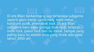 Di era 80an berkembang lagi beberapa subgenre
seperti glam metal, synth rock, trash metal,
hardcore punk, alternative rock. Di era 90an
subgenre baru yaitu grunge style rock, britpop,
indie rock, piano rock dan nu metal. Sampai yang
paling baru itu adalah emo yang mulai ada pada
tahun 2000-an
 