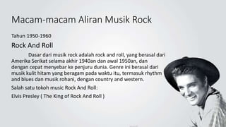 Macam-macam Aliran Musik Rock
Tahun 1950-1960
Rock And Roll
Dasar dari musik rock adalah rock and roll, yang berasal dari
Amerika Serikat selama akhir 1940an dan awal 1950an, dan
dengan cepat menyebar ke penjuru dunia. Genre ini berasal dari
musik kulit hitam yang beragam pada waktu itu, termasuk rhythm
and blues dan musik rohani, dengan country and western.
Salah satu tokoh music Rock And Roll:
Elvis Presley ( The King of Rock And Roll )
 