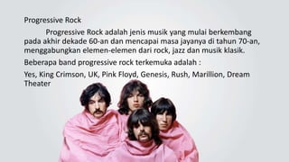 Progressive Rock
Progressive Rock adalah jenis musik yang mulai berkembang
pada akhir dekade 60-an dan mencapai masa jayanya di tahun 70-an,
menggabungkan elemen-elemen dari rock, jazz dan musik klasik.
Beberapa band progressive rock terkemuka adalah :
Yes, King Crimson, UK, Pink Floyd, Genesis, Rush, Marillion, Dream
Theater
 