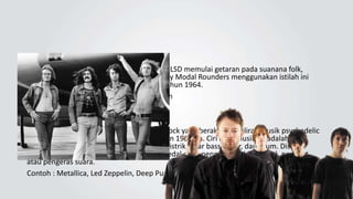 Psychedelic Rock
Musik psychedelic yang terinspirasi LSD memulai getaran pada suanana folk,
dengan band yang berbasis di New York Holy Modal Rounders menggunakan istilah ini
pada rekaman mereka "Hesitation Blues" tahun 1964.
Contoh : Radiohead, Scumbo, Primal Scream
Hard Rock
Hard Rock adalah subgenre musik rock yang berakar dari aliran musik psychedelic
rock dan garage rock asal pertengahan tahun 1960-an. Ciri khas musik ini adalah
penambahan efek distorsi pada suara gitar listrik, gitar bass, kibor, dan drum. Distorsi
antara lain ditambahkan dengan bantuan pedal efek, penguat awal (preamp), penguat,
atau pengeras suara.
Contoh : Metallica, Led Zeppelin, Deep Purple
 