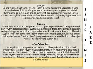 J
E
N
I
S
J
E
N
I
S
J
A
Z
Z
Groove:
Sering disebut “of-shoot of Soul Jazz”. Groove sering menggunakan tone-
tone dari musik blues dengan fokus terutama pada rhytms. Musik ini
bernuansa gembira dan sering menyentuh emosi pendengarnya untuk
dance, sedangkan blues lebih lambat. Improvisasi solo jarang digunakan dan
lebih mengandalkan musik kolektif.
Fusion:
Aliran ini merupakan campuran antara “jazz improvisation” dengan energi
dan rhytm dari musik rock. Walaupun demikian, terkadang pencampuran ini
sering dianggap merupakan bagian dari musik rock dan bukan jazz. Aliran ini
juga merupakan semacam “pemberontakan” musisi jazz, khususnya aliran
hardbop terhadap “puritan jazz”, yang seakan-akan menahbiskan bahwa jazz
haruslah seperti yang sudah ada.
Afro-Cuban Jazz:
Sering disebut dengan nama Latin Jazz. Merupakan kombinasi dari
improvisasi jazz dan rhytm musik latin. Instrumen musik yang digunakan
sama dengan instrumen musik jazz pada umumnya, tetapi lebih terpusat
pada rhytm section dari instrumen conga, timbale, bongo dan instrumen
latin lainnya. Tokohnya antara lain Arturo Sandoval, Poncho Sanchez, dan
Chucho Valdes.
 