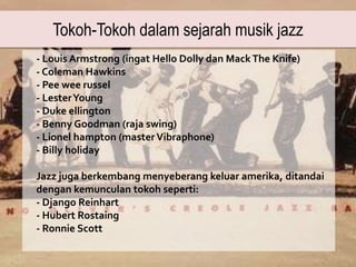 Tokoh-Tokoh dalam sejarah musik jazz
- Louis Armstrong (ingat Hello Dolly dan MackThe Knife)
- Coleman Hawkins
- Pee wee russel
- LesterYoung
- Duke ellington
- Benny Goodman (raja swing)
- Lionel hampton (masterVibraphone)
- Billy holiday
Jazz juga berkembang menyeberang keluar amerika, ditandai
dengan kemunculan tokoh seperti:
- Django Reinhart
- Hubert Rostaing
- Ronnie Scott
 