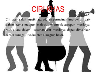 CIRI KHAS
Ciri utama dari musik jazz adalah permainan improvisasi baik
dalam irama maupun melodi, kelompok ataupun musiknya.
Musik jazz dalam susunan alat musiknya dapat dimainkan
secara tunggal,trio, kuintet,ataugrup besar.
 