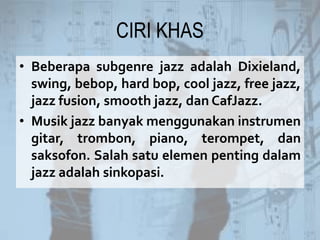 CIRI KHAS
• Beberapa subgenre jazz adalah Dixieland,
swing, bebop, hard bop, cool jazz, free jazz,
jazz fusion, smooth jazz, dan CafJazz.
• Musik jazz banyak menggunakan instrumen
gitar, trombon, piano, terompet, dan
saksofon. Salah satu elemen penting dalam
jazz adalah sinkopasi.
 