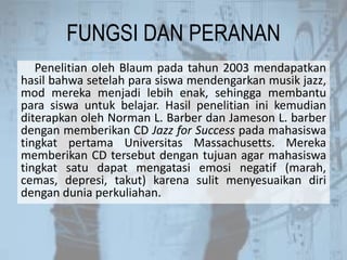FUNGSI DAN PERANAN
Penelitian oleh Blaum pada tahun 2003 mendapatkan
hasil bahwa setelah para siswa mendengarkan musik jazz,
mod mereka menjadi lebih enak, sehingga membantu
para siswa untuk belajar. Hasil penelitian ini kemudian
diterapkan oleh Norman L. Barber dan Jameson L. barber
dengan memberikan CD Jazz for Success pada mahasiswa
tingkat pertama Universitas Massachusetts. Mereka
memberikan CD tersebut dengan tujuan agar mahasiswa
tingkat satu dapat mengatasi emosi negatif (marah,
cemas, depresi, takut) karena sulit menyesuaikan diri
dengan dunia perkuliahan.
 