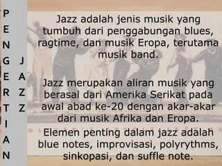 Jazz adalah jenis musik yang
tumbuh dari penggabungan blues,
ragtime, dan musik Eropa, terutama
musik band.
Jazz merupakan aliran musik yang
berasal dari Amerika Serikat pada
awal abad ke-20 dengan akar-akar
dari musik Afrika dan Eropa.
Elemen penting dalam jazz adalah
blue notes, improvisasi, polyrythms,
sinkopasi, dan suffle note.
P
E
N
G
E
R
T
I
A
N
J
A
Z
Z
 