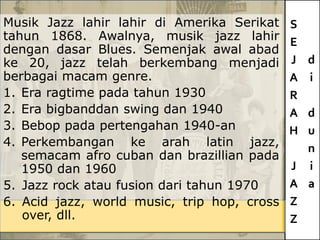 S
E
J
A
R
A
H
J
A
Z
Z
d
i
d
u
n
i
a
Musik Jazz lahir lahir di Amerika Serikat
tahun 1868. Awalnya, musik jazz lahir
dengan dasar Blues. Semenjak awal abad
ke 20, jazz telah berkembang menjadi
berbagai macam genre.
1. Era ragtime pada tahun 1930
2. Era bigbanddan swing dan 1940
3. Bebop pada pertengahan 1940-an
4. Perkembangan ke arah latin jazz,
semacam afro cuban dan brazillian pada
1950 dan 1960
5. Jazz rock atau fusion dari tahun 1970
6. Acid jazz, world music, trip hop, cross
over, dll.
 