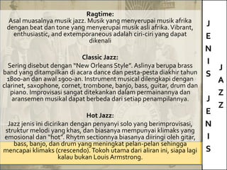 J
E
N
I
S
J
E
N
I
S
J
A
Z
Z
Ragtime:
Asal muasalnya musik jazz. Musik yang menyerupai musik afrika
dengan beat dan tone yang menyerupai musik asli afrika.Vibrant,
enthusiastic, and extemporaneous adalah ciri-ciri yang dapat
dikenali
Classic Jazz:
Sering disebut dengan “New Orleans Style”. Aslinya berupa brass
band yang ditampilkan di acara dance dan pesta-pesta diakhir tahun
1800-an dan awal 1900-an. Instrument musical dilengkapi dengan
clarinet, saxophone, cornet, trombone, banjo, bass, guitar, drum dan
piano. Improvisasi sangat ditekankan dalam permainannya dan
aransemen musikal dapat berbeda dari setiap penampilannya.
Hot Jazz:
Jazz jenis ini dicirikan dengan penyanyi solo yang berimprovisasi,
struktur melodi yang khas, dan biasanya mempunyai klimaks yang
emosional dan “hot”. Rhytm sectionnya biasanya diiringi oleh gitar,
bass, banjo, dan drum yang meningkat pelan-pelan sehingga
mencapai klimaks (crescendo).Tokoh utama dari aliran ini, siapa lagi
kalau bukan Louis Armstrong.
 
