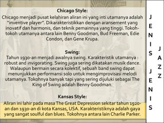 J
E
N
I
S
J
E
N
I
S
J
A
Z
Z
Chicago Style:
Chicago menjadi pusat kelahiran aliran ini yang inti utamanya adalah
“inventive player”. Dikarakteristikkan dengan aransement yang
inovatif dan harmonis, dan teknik pemainnya yang tinggi.Tokoh-
tokoh utamanya antara lain Benny Goodman, Bud Freeman, Edie
Condon, dan Gene Krupa.
Swing:
Tahun 1930-an menjadi awalnya swing. Karakteristik utamanya :
robust and invigorating. Swing juga sering dikatakan musik dance.
Walaupun bermain secara kolektif, sebuah band swing dapat
menunjukkan performansi solo untuk mengimprovisasi melodi
utamanya.Tokohnya banyak tapi yang sering dijuluki sebagaiThe
King of Swing adalah Benny Goodman.
Kansas Style:
Aliran ini lahir pada masaThe Great Depression sekitar tahun 1920-
an dan 1930-an di kota Kansas, USA. Karakteristiknya adalah gaya
yang sangat soulful dan blues.Tokohnya antara lain Charlie Parker.
 