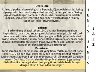J
E
N
I
S
J
E
N
I
S
J
A
Z
Z
Gypsy Jazz:
Aslinya diperkenalkan oleh gitaris Perancis, Django Reinhardt. Sering
dipengaruhi oleh musik rakyat (folk music) dari eropa timur. Sering
juga dikenal dengan nama Jazz Manouche. Ciri utamanya adalah :
languid, seductive feel, yang dikarakteristikkan dengan “quirky
cadences” dan “driving rhytms”.
Bebop:
Berkembang di awal tahun 1940-an. Masih mengandalkan
improvisasi, dalam bop seorang soloist bebas mengeksplorasi kord
selama masih dalam struktur kord yang ada. Bebop berbeda dari
swing, dan terlebih lagi musik dance. Bebop juga menjadi dasar bagi
inovasi-inovasi dari musik jazz. Playernya antara lain : Charlie Parker
(saxophon) dan Dizzi Gillespie (trumpet).
Mainstream:
Lahir kembali dari aliran musik jazz yang tidak terlalu mengikat pada
akhir 1970-an dan awal 1980-an. Aliran ini sering disebut Modern
Mainstream atau Post Bop, dan mempengaruhi aliran musik yang lain
seperti Cool Jazz, Classic, dan Hardbop. Mainstream juga sering
diklasifikasikan sebagai aliran jazz yang tidak terlalu berhubungan
dengan aliran historis dari musik jazz.
 