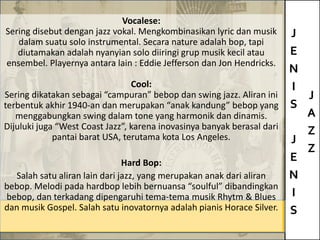 J
E
N
I
S
J
E
N
I
S
J
A
Z
Z
Vocalese:
Sering disebut dengan jazz vokal. Mengkombinasikan lyric dan musik
dalam suatu solo instrumental. Secara nature adalah bop, tapi
diutamakan adalah nyanyian solo diiringi grup musik kecil atau
ensembel. Playernya antara lain : Eddie Jefferson dan Jon Hendricks.
Cool:
Sering dikatakan sebagai “campuran” bebop dan swing jazz. Aliran ini
terbentuk akhir 1940-an dan merupakan “anak kandung” bebop yang
menggabungkan swing dalam tone yang harmonik dan dinamis.
Dijuluki juga “West Coast Jazz”, karena inovasinya banyak berasal dari
pantai barat USA, terutama kota Los Angeles.
Hard Bop:
Salah satu aliran lain dari jazz, yang merupakan anak dari aliran
bebop. Melodi pada hardbop lebih bernuansa “soulful” dibandingkan
bebop, dan terkadang dipengaruhi tema-tema musik Rhytm & Blues
dan musik Gospel. Salah satu inovatornya adalah pianis Horace Silver.
 
