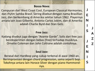 J
E
N
I
S
J
E
N
I
S
J
A
Z
Z
Bossa Nova:
Campuran dari West Coast Cool, European Classical Harmonies,
dan rhytm Samba Brasil. Sering disebut dengan nama Brasillian
Jazz, dan berkembang di Amerika sekitar tahun 1962. Playernya
antara lain Joao Gilberto, Antonio Carlos Jobim, dan di Amerika
adalah Charlie Byrd dan Stan Getz.
Free Jazz:
Kadang disebut juga dengan “Avante Garde”. Solis dari free jazz
bereksperimen dengan bebas (free) terhadap musiknya.
Ornette Coleman dan John Coltrane adalah contohnya.
Soul Jazz:
Berasal dari Hardbop yang cukup terkenal di awal 1960-an.
Berimprovisasi dengan chord progression, sama seperti bop.
Tokohnya antara lain Horace Silver dengan piano Hammond-
nya.
 