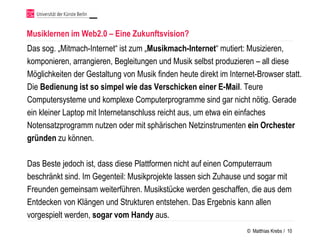 Musiklernen im Web2.0 – Eine Zukunftsvision?
Das sog. „Mitmach-Internet“ ist zum „Musikmach-Internet“ mutiert: Musizieren,
komponieren, arrangieren, Begleitungen und Musik selbst produzieren – all diese
Möglichkeiten der Gestaltung von Musik finden heute direkt im Internet-Browser statt.
Die Bedienung ist so simpel wie das Verschicken einer E-Mail. Teure
Computersysteme und komplexe Computerprogramme sind gar nicht nötig. Gerade
ein kleiner Laptop mit Internetanschluss reicht aus, um etwa ein einfaches
Notensatzprogramm nutzen oder mit sphärischen Netzinstrumenten ein Orchester
gründen zu können.

Das Beste jedoch ist, dass diese Plattformen nicht auf einen Computerraum
beschränkt sind. Im Gegenteil: Musikprojekte lassen sich Zuhause und sogar mit
Freunden gemeinsam weiterführen. Musikstücke werden geschaffen, die aus dem
Entdecken von Klängen und Strukturen entstehen. Das Ergebnis kann allen
vorgespielt werden, sogar vom Handy aus.
                                                                    © Matthias Krebs / 10
 