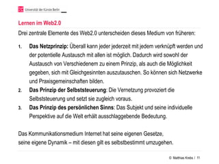 Lernen im Web2.0
Drei zentrale Elemente des Web2.0 unterscheiden dieses Medium von früheren:

1.   Das Netzprinzip: Überall kann jeder jederzeit mit jedem verknüpft werden und
     der potentielle Austausch mit allen ist möglich. Dadurch wird sowohl der
     Austausch von Verschiedenem zu einem Prinzip, als auch die Möglichkeit
     gegeben, sich mit Gleichgesinnten auszutauschen. So können sich Netzwerke
     und Praxisgemeinschaften bilden.
2.   Das Prinzip der Selbststeuerung: Die Vernetzung provoziert die
     Selbststeuerung und setzt sie zugleich voraus.
3.   Das Prinzip des persönlichen Sinns: Das Subjekt und seine individuelle
     Perspektive auf die Welt erhält ausschlaggebende Bedeutung.

Das Kommunikationsmedium Internet hat seine eigenen Gesetze,
seine eigene Dynamik – mit diesen gilt es selbstbestimmt umzugehen.

                                                                  © Matthias Krebs / 11
 