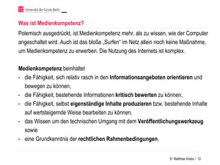 Was ist Medienkompetenz?
Polemisch ausgedrückt, ist Medienkompetenz mehr, als zu wissen, wie der Computer
angeschaltet wird. Auch ist das bloße „Surfen“ im Netz allein noch keine Maßnahme,
um Medienkompetenz zu erwerben. Die Nutzung des Internets ist komplex.

Medienkompetenz beinhaltet
• die Fähigkeit, sich relativ rasch in den Informationsangeboten orientieren und
  bewegen zu können,
• die Fähigkeit, bestehende Informationen kritisch bewerten zu können,
• die Fähigkeit, selbst eigenständige Inhalte produzieren bzw. bestehende Inhalte
  auf wertsteigernde Weise bearbeiten zu können,
• das Wissen um den technischen Umgang mit dem Veröffentlichungswerkzeug
  sowie
• eine Grundkenntnis der rechtlichen Rahmenbedingungen.


                                                                 © Matthias Krebs / 12
 