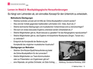 Lernen im Web2.0: Musikpädagogische Herausforderungen
Es hängt vom Lehrenden ab, ein sinnvolles Konzept für den Unterricht zu entwickeln.
  Methodische Überlegungen
  • Welches konkrete Lernziel soll mit Hilfe der Online-Musikplattform erreicht werden?
  • Was sind die Vorteile gegenüber traditionellen Lehrmedien (CD, Video, Buch etc.)?
  • Welche technischen Bedingungen und musikalischen Vorkenntnisse sind zu berücksichtigen?
  • Wie kann ein erstes bewusstes Ergebnis unterstützt werden (Arbeitsblatt etc.)?
  • Welche Möglichkeiten gibt es, Musik bewusst zu gestalten? Ist das Klangergebnis reproduzierbar?
  • Welche Möglichkeiten gibt es, das Ergebnis mit körperlicher Musikpraxis (Singen, Tanzen etc.)
     zu verbinden?
  • Entspricht die Komplexität der Bedienung der
     Komplexität des möglichen musikalischen Ausdrucks?
  Überlegungen zur Motivation
  • Welchen Sinn/Nutzen/Spaß/Herausforderung bietet
     die Online-Musikplattform für die Lernenden?
  • Welche Möglichkeiten zur Team-Kommunikation
     oder zur Präsentation von Ergebnissen gibt es?
  • eine Hitparade, ein großes Orchester, ein Solo-Vortrag … Abbildung: Grundschul-Workshop, 2009

                                                                               © Matthias Krebs / 13
 