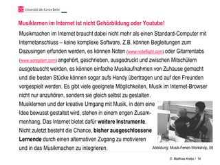 Musiklernen im Internet ist nicht Gehörbildung oder Youtube!
Musikmachen im Internet braucht dabei nicht mehr als einen Standard-Computer mit
Internetanschluss – keine komplexe Software. Z.B. können Begleitungen zum
Dazusingen erfunden werden, es können Noten (www.noteflight.com) oder Gitarrentabs
(www.songsterr.com) angehört, geschrieben, ausgedruckt und zwischen Mitschülern
ausgetauscht werden, es können einfache Musikaufnahmen von Zuhause gemacht
und die besten Stücke können sogar aufs Handy übertragen und auf den Freunden
vorgespielt werden. Es gibt viele geeignete Möglichkeiten, Musik im Internet-Browser
nicht nur anzuhören, sondern sie gleich selbst zu gestalten.
Musiklernen und der kreative Umgang mit Musik, in dem eine
Idee bewusst gestaltet wird, stehen in einem engen Zusam-
menhang. Das Internet bietet dafür weitere Instrumente.
Nicht zuletzt besteht die Chance, bisher ausgeschlossene
Lernende durch einen alternativen Zugang zu motivieren
und in das Musikmachen zu integrieren.                       Abbildung: Musik-Ferien-Workshop, 08

                                                                           © Matthias Krebs / 14
 