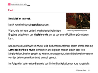 Fazit


Musik ist im Internet.

Musik kann im Internet gestaltet werden.

Wann, wie, mit wem und mit welchem musikalischem        Abbildung: www.thounds.com

Ergebnis entscheidet der Musizierende, der es vor einem Publikum präsentieren
kann.

Den obersten Stellenwert im Musik- und Instrumentalunterricht sollten immer noch die
Lernenden und die Musik einnehmen. Die digitalen Medien bieten aber viele
Möglichkeiten, beiden gerecht zu werden, vorausgesetzt, diese Möglichkeiten werden
von den Lehrenden erkannt und sinnvoll genutzt.

Im Folgenden seien einige Beispiele von Online-Musikplattformen kurz vorgestellt:

                                                                    © Matthias Krebs / 15
 