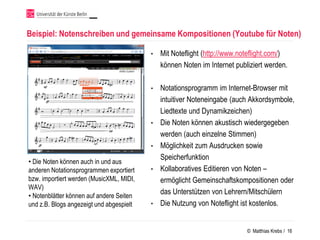 Beispiel: Notenschreiben und gemeinsame Kompositionen (Youtube für Noten)

                                          •   Mit Noteflight (http://www.noteflight.com/)
                                              können Noten im Internet publiziert werden.

                                          •   Notationsprogramm im Internet-Browser mit
                                              intuitiver Noteneingabe (auch Akkordsymbole,
                                              Liedtexte und Dynamikzeichen)
                                          •   Die Noten können akustisch wiedergegeben
                                              werden (auch einzelne Stimmen)
                                          •   Möglichkeit zum Ausdrucken sowie
                                              Speicherfunktion
• Die Noten können auch in und aus
anderen Notationsprogrammen exportiert    •   Kollaboratives Editieren von Noten –
bzw. importiert werden (MusicXML, MIDI,       ermöglicht Gemeinschaftskompositionen oder
WAV)
• Notenblätter können auf andere Seiten
                                              das Unterstützen von Lehrern/Mitschülern
und z.B. Blogs angezeigt und abgespielt   •   Die Nutzung von Noteflight ist kostenlos.


                                                                           © Matthias Krebs / 16
 