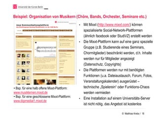 Beispiel: Organisation von Musikern (Chöre, Bands, Orchester, Seminare etc.)
                                                • Mit Mixxt (http://www.mixxt.com/) können
                                                  spezialisierte Social-Network-Plattformen
                                                  (ähnlich facebook oder StudiVZ) erstellt werden
                                                • Die Mixxt-Plattform kann auf eine ganz spezielle
                                                  Gruppe (z.B. Studierende eines Seminars,
                                                  Chormitglieder) beschränkt werden, d.h. Inhalte
                                                  werden nur für Mitglieder angezeigt
                                                  (Datenschutz, Copyrights)
                                                • Die Plattformen werden nur mit benötigten
                                                  Funktionen (u.a. Dateiaustausch, Forum, Fotos,
                                                  Veranstaltungskalender) ausgerüstet –
• Bsp. für eine halb offene Mixxt-Plattform:      technische „Spielerein“ oder Funktions-Chaos
www.musiklernen.mixxt.de                          werden vermieden
• Bsp. für eine geschlossene Mixxt-Plattform:
                                                • Eine Installation auf einem Universitäts-Server
www.digimedial1.mixxt.de
                                                  ist nicht nötig, das Angebot ist kostenlos

                                                                             © Matthias Krebs / 18
 