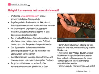Beispiel: Lernen eines Instruments im Internet?
•   iPerform3D (www.iperform3d.com/) ist eine
    kommerzielle Online-Gitarrenschule
•   Angefangen beim Spielen einfacher Akkorde und
    Anschlagarten werden auch Notenkenntnisse vermittelt
•   Als Gitarrenlehrer fungiert eine Gruppe realer
    Menschen, die über aufwendige Technik in allen
    Bewegungen digitalisiert wurden
•   Das virtuelles Modell eines Gitarrenlehrers kann frei von
    allen Seiten betrachtet (auch durch das Griffbrett
    hindurch) und das Tempo kann frei gewählt werden            • Der iPerform-Gitarrenkurs ist ganz klar kein
•   Das System sieht Stufen unterschiedlichen                   Ersatz für eine Instrumentalausbildung an einer
    Schwierigkeitsgrades vor, die frei wiederholt oder          Musikschule
    übersprungen werden können                                  • Hier werden aber Ansätze deutlich, wie das
                                                                Musiklernen im digitalen Zeitalter aussehen
•   Der Gitarrenschüler, kann sein Spiel aufnehmen und
                                                                kann und welche Konsequenzen die neuen
    bewerten lassen – die realen Lehrer geben Feedback          Technologien auch für den Instrumental-
•   Es gibt auch Funktionen um andere Schüler                   unterricht haben werden
    kennenzulernen um auch gemeinsam zu üben                    • Üben muss jeder Gitarrenschüler noch selbst!

                                                                                       © Matthias Krebs / 19
 