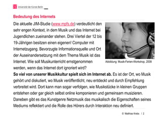 Bedeutung des Internets
Die aktuelle JIM-Studie (www.mpfs.de) verdeutlicht den
sehr engen Kontext, in dem Musik und das Internet bei
Jugendlichen zueinander stehen. Drei Viertel der 12 bis
19-Jährigen besitzen einen eigenen! Computer mit
Internetzugang. Bevorzugte Informationsquelle und Ort
der Auseinandersetzung mit dem Thema Musik ist das
Internet. Wie soll Musikunterricht ernstgenommen           Abbildung: Musik-Ferien-Workshop, 2008

werden, wenn das Internet dort ignoriert wird?
So viel von unserer Musikkultur spielt sich im Internet ab. Es ist der Ort, wo Musik
gehört und diskutiert, wo Musik veröffentlicht, neu entdeckt und durch Empfehlung
verbreitet wird. Dort kann man sogar verfolgen, wie Musikstücke in kleinen Gruppen
entstehen oder gar gleich selbst online komponieren und gemeinsam musizieren.
Daneben gibt es das Kunstgenre Netzmusik das musikalisch die Eigenschaften seines
Mediums reflektiert und die Rolle des Hörers durch Interaktion neu definiert.
                                                                            © Matthias Krebs / 2
 