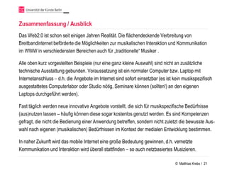Zusammenfassung / Ausblick
Das Web2.0 ist schon seit einigen Jahren Realität. Die flächendeckende Verbreitung von
Breitbandinternet beförderte die Möglichkeiten zur musikalischen Interaktion und Kommunikation
im WWW in verschiedensten Bereichen auch für „traditionelle“ Musiker .

Alle oben kurz vorgestellten Beispiele (nur eine ganz kleine Auswahl) sind nicht an zusätzliche
technische Ausstattung gebunden. Voraussetzung ist ein normaler Computer bzw. Laptop mit
Internetanschluss – d.h. die Angebote im Internet sind sofort einsetzbar (es ist kein musikspezifisch
ausgestattetes Computerlabor oder Studio nötig, Seminare können (sollten!) an den eigenen
Laptops durchgeführt werden).

Fast täglich werden neue innovative Angebote vorstellt, die sich für musikspezifische Bedürfnisse
(aus)nutzen lassen – häufig können diese sogar kostenlos genutzt werden. Es sind Kompetenzen
gefragt, die nicht die Bedienung einer Anwendung betreffen, sondern nicht zuletzt die bewusste Aus-
wahl nach eigenen (musikalischen) Bedürfnissen im Kontext der medialen Entwicklung bestimmen.

In naher Zukunft wird das mobile Internet eine große Bedeutung gewinnen, d.h. vernetzte
Kommunikation und Interaktion wird überall stattfinden – so auch netzbasiertes Musizieren.

                                                                                 © Matthias Krebs / 21
 